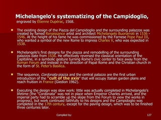 Michelangelo's systematizing of the Campidoglio, engraved by  Étienne   Dupérac , 1568. The existing design of the Piazza del Campidoglio and the surrounding palazzos was created by famed  Renaissance  artist and architect  Michelangelo  Buonarroti  in  1536  -  1546 . At the height of his fame he was commissioned by the Farnese  Pope Paul III , who wanted a symbol of the new Rome to impress  Charles V , who was expected in  1538 . Michelangelo's first designs for the piazza and remodelling of the surrounding palazzos date from  1536 . He effectively reversed the classical orientation of the Capitoline, in a symbolic gesture turning Rome’s civic center to face away from the  Roman Forum  and instead in the direction of Papal Rome and the Christian church in the form of  St. Peter’s Basilica . The sequence,  Cordonata  piazza and the central palazzo are the first urban introduction of the  "cult of the axis " that will occupy Italian garden plans and reach fruition in  France  (Giedion 1962). Executing the design was slow work: little was actually completed in Michelangelo's lifetime (the ‘’Cordonata’’ was not in place when Emperor Charles arrived, and the imperial party had to scramble up the slope from the Forum to view the works in progress), but work continued faithfully to his designs and the Campidoglio was completed in the  17th century , except for the paving design, which was to be finished three centuries later. 