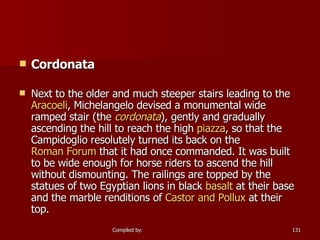 Cordonata Next to the older and much steeper stairs leading to the  Aracoeli , Michelangelo devised a monumental wide ramped stair (the  cordonata ), gently and gradually ascending the hill to reach the high  piazza , so that the Campidoglio resolutely turned its back on the  Roman Forum  that it had once commanded. It was built to be wide enough for horse riders to ascend the hill without dismounting. The railings are topped by the statues of two Egyptian lions in black  basalt  at their base and the marble renditions of  Castor and  Pollux  at their top. 