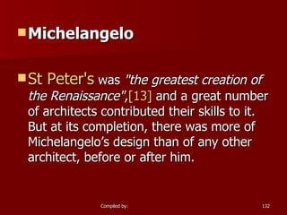 Michelangelo St Peter's  was  "the greatest creation of the Renaissance" , [13]  and a great number of architects contributed their skills to it. But at its completion, there was more of Michelangelo’s design than of any other architect, before or after him. 