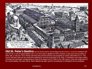 Old St. Peter's Basilica  was the fourth century church begun by the  Emperor Constantine  between 326 and 333 AD. It was of typical basilical  Latin Cross  form with an apsidal end at the chancel, a wide nave and two aisles on either side. It was over 103.6 metres (350 feet) long and the entrance was preceded by a large colonnaded  atrium . This church had been built over the small shrine believed to mark the burial place of St. Peter. It contained a very large number of burials and memorials, including those of most of the popes from St. Peter to the 15th century. Since the construction of the current basilica, the name  Old St. Peter's Basilica  has been used for its predecesor to distinguish the two buildings.  