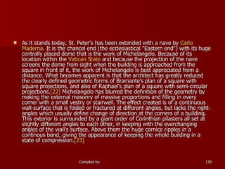 As it stands today, St. Peter's has been extended with a nave by  Carlo  Maderna . It is the chancel end (the ecclesiastical "Eastern end") with its huge centrally placed dome that is the work of Michelangelo. Because of its location within the  Vatican State  and because the projection of the nave screens the dome from sight when the building is approached from the square in front of it, the work of Michelangelo is best appreciated from a distance. What becomes apparent is that the architect has greatly reduced the clearly defined geometric forms of Bramante's plan of a square with square projections, and also of Raphael's plan of a square with semi-circular projections. [22]  Michelangelo has blurred the definition of the geometry by making the external masonry of massive proportions and filling in every corner with a small vestry or stairwell. The effect created is of a continuous wall-surface that is folded or fractured at different angles, but lacks the right-angles which usually define change of direction at the corners of a building. This exterior is surrounded by a giant order of Corinthian pilasters all set at slightly different angles to each other, in keeping with the everchanging angles of the wall's surface. Above them the huge cornice ripples in a continous band, giving the appearance of keeping the whole building in a state of compression. [23]   