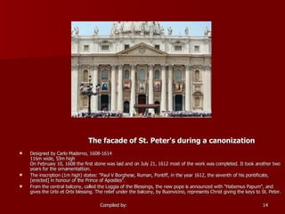 The facade of St. Peter's during a canonization Designed by Carlo Maderno, 1608-1614 116m wide, 53m high   On February 10, 1608 the first stone was laid and on July 21, 1612 most of the work was completed. It took another two years for the ornamentattion. The inscription (1m high) states: "Paul V Borghese, Roman, Pontiff, in the year 1612, the seventh of his pontificate, [erected] in honour of the Prince of Apostles". From the central balcony, called the Loggia of the Blessings, the new pope is announced with "Habemus Papum", and gives the Urbi et Orbi blessing. The relief under the balcony, by Buonvicino, represents Christ giving the keys to St. Peter. 