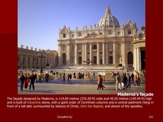 Maderna's façade  The façade designed by Maderna, is 114.69 metres (376.28 ft) wide and 45.55 metres (149.44 ft) high and is built of  travertine  stone, with a giant order of Corinthian columns and a central pediment rising in front of a tall attic surmounted by statues of Christ,  John the Baptist , and eleven of the apostles. 