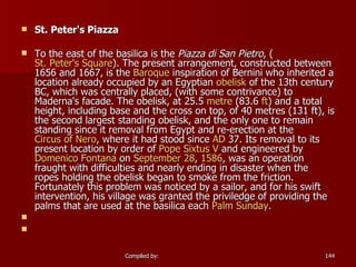 St. Peter's Piazza To the east of the basilica is the  Piazza di San Pietro , ( St. Peter's Square ). The present arrangement, constructed between 1656 and 1667, is the  Baroque  inspiration of Bernini who inherited a location already occupied by an Egyptian  obelisk  of the 13th century BC, which was centrally placed, (with some contrivance) to Maderna's facade. The obelisk, at 25.5  metre  (83.6  ft ) and a total height, including base and the cross on top, of 40 metres (131 ft), is the second largest standing obelisk, and the only one to remain standing since it removal from Egypt and re-erection at the  Circus of Nero , where it had stood since  AD  37. Its removal to its present location by order of  Pope  Sixtus  V  and engineered by  Domenico  Fontana  on  September 28 ,  1586 , was an operation fraught with difficulties and nearly ending in disaster when the ropes holding the obelisk began to smoke from the friction. Fortunately this problem was noticed by a sailor, and for his swift intervention, his village was granted the priviledge of providing the palms that are used at the basilica each  Palm Sunday .   