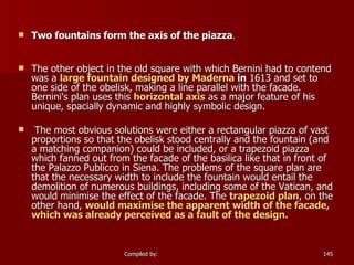 Two fountains form the axis of the piazza . The other object in the old square with which Bernini had to contend was a  large fountain designed by Maderna  in  1613 and set to one side of the obelisk, making a line parallel with the facade. Bernini's plan uses this  horizontal axis  as a major feature of his unique, spacially dynamic and highly symbolic design. The most obvious solutions were either a rectangular piazza of vast proportions so that the obelisk stood centrally and the fountain (and a matching companion) could be included, or a trapezoid piazza which fanned out from the facade of the basilica like that in front of the Palazzo Publicco in Siena. The problems of the square plan are that the necessary width to include the fountain would entail the demolition of numerous buildings, including some of the Vatican, and would minimise the effect of the facade. The  trapezoid plan , on the other hand,  would maximise the apparent width of the facade, which was already perceived as a fault of the design. 