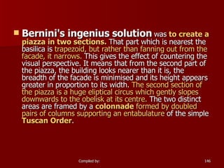 Bernini's ingenius solution  was  to create a piazza in two sections.  That part which is nearest the basilica is  trapezoid, but rather than fanning out from the facade, it narrows.  This gives the effect of countering the visual perspective. It means that from the second part of the piazza, the building looks nearer than it is, the breadth of the facade is minimised and its height appears greater in proportion to its width.  The second section of the piazza is a huge eliptical circus which gently slopes downwards to the obelisk at its centre.  The two distinct areas are framed by a  colonnade  formed by doubled pairs of columns supporting an entabulature  of the simple  Tuscan Order . 