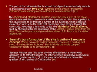 The part of the colonnade that is around the elipse does not entirely encircle it, but reaches out in  two arcs ,  symbolic of the arms of "the Roman Catholic Church reaching out to welcome its communicants ". [21]   The  obelisk and Maderna's fountain  make the widest axis of the elipse.  Bernini balanced the scheme with another fountain in 1675. The approach to the square used to be through a jumble of old buildings, which added an element of surprise to the vista that opened up upon passing through the colonnade. Nowadays a long wide street, the  Via  della   Conciliazione , built by Mussolini after the conclusion of the  Lateran Treaties ,  leads from the River Tiber to the piazza and gives distant views of St. Peter's as the visitor approaches. Bernini's transformation of the site is entirely Baroque in concept .  Where Bramante and Michelangelo concieved a building that stood in "self-sufficient isolation", Bernini made the whole complex "expansively relate to its environment". [ 21] Banister Fletcher says "No other city has afforded such a wide-swept approach to its cathedral church, no other architect could have concieved a design of greater nobility...(it is) the greatest of all atriums before the greatest of all churches of Christendom." [6] 
