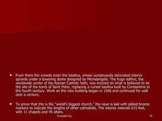 From there the crowds enter the basilica, whose sumptuously decorated interior sprawls under a towering dome designed by Michelangelo. The huge edifice, the worldwide center of the Roman Catholic faith, was erected on what is believed to be the site of the tomb of Saint Peter, replacing a ruined basilica built by Constantine in the fourth century. Work on the new building began in 1506 and continued for well over a century.  To prove that this is the "world's biggest church," the nave is laid with gilded bronze markers to indicate the lengths of other cathedrals. The interior extends 615 feet, with 11 chapels and 45 altars. 