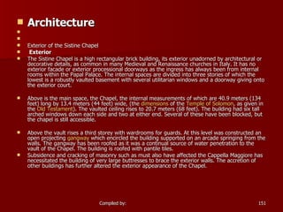 Architecture       Exterior of the Sistine Chapel Exterior The Sistine Chapel is a high rectangular brick building, its exterior unadorned by architectural or decorative details, as common in many Medieval and Renaissance churches in Italy. It has no exterior facade or exterior processional doorways as the ingress has always been from internal rooms within the Papal Palace. The internal spaces are divided into three stories of which the lowest is a robustly vaulted basement with several utilitarian windows and a doorway giving onto the exterior court. Above is the main space, the Chapel, the internal measurements of which are 40.9 meters (134 feet) long by 13.4 meters (44 feet) wide, (the  dimensions  of the  Temple of Solomon , as given in the  Old Testament ). The vaulted ceiling rises to 20.7 meters (68 feet). The building had six tall arched windows down each side and two at either end. Several of these have been blocked, but the chapel is still accessible. Above the vault rises a third storey with wardrooms for guards. At this level was constructed an open projecting  gangway  which encircled the building supported on an arcade springing from the walls. The gangway has been roofed as it was a continual source of water penetration to the vault of the Chapel. The building is roofed with pantile tiles. Subsidence and cracking of masonry such as must also have affected the Cappella Maggiore has necessitated the building of very large buttresses to brace the exterior walls. The accretion of other buildings has further altered the exterior appearance of the Chapel. 