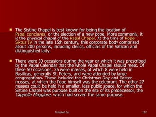 The Sistine Chapel is best known for being the location of  Papal conclaves , or the election of a new pope. More commonly, it is the physical chapel of the  Papal Chapel . At the time of  Pope  Sixtus  IV  in the late 15th century, this corporate body comprised about 200 persons, including clerics, officials of the Vatican and distinguished laity. There were 50 occasions during the year on which it was prescribed by the Papal Calendar that the whole Papal Chapel should meet. Of these 50 occasions, 35 were masses, of which 8 were held in Basilicas, generally St. Peters, and were attended by large congregations. These included the Christmas Day and Easter masses, at which the Pope himself was the celebrant. The other 27 masses could be held in a smaller, less public space, for which the Sistine Chapel was purpose built on the site of its predecessor, the  Cappella Maggiore , which had served the same purpose. 