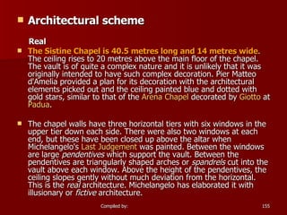 Architectural scheme Real The Sistine Chapel is 40.5 metres long and 14 metres wide . The ceiling rises to 20 metres above the main floor of the chapel. The vault is of quite a complex nature and it is unlikely that it was originally intended to have such complex decoration. Pier Matteo d'Amelia provided a plan for its decoration with the architectural elements picked out and the ceiling painted blue and dotted with gold stars, similar to that of the  Arena Chapel  decorated by  Giotto  at  Padua . The chapel walls have three horizontal tiers with six windows in the upper tier down each side. There were also two windows at each end, but these have been closed up above the altar when Michelangelo's  Last  Judgement  was painted. Between the windows are large  pendentives  which support the vault. Between the pendentives are triangularly shaped arches or  spandrels  cut into the vault above each window. Above the height of the pendentives, the ceiling slopes gently without much deviation from the horizontal. This is the  real  architecture. Michelangelo has elaborated it with illusionary or  fictive  architecture. 