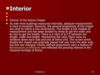 Interior       Interior of the Sistine Chapel As with most buildings measured internally, absolute measurement is hard to ascertain. However, the general proportions of the chapel are clear to within a few centimetres. The length is the module of measurement and has been divided by three to get the width and by two to get the height. There is a ratio of 6:2:3 between the length, width and height. Maintaining the ratio, there were six windows down each side and two at either end. The screen which divides the chapel was originally placed half way from the altar wall, but this has changed. Clearly defined proportions were a feature of  Renaissance architecture  and reflected the growing interest in the Classical heritage of Rome. 