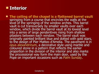 Interior The ceiling of the chapel is a flattened barrel vault  springing from a course that encircles the walls at the level of the springing of the window arches. This barrel vault is cut transversely by smaller vaults over each window, which divide the barrel vault at its lowest level into a series of large pendentives rising from shallow pilasters between each window. The barrel vault was originally painted brilliant blue and dotted with gold stars, to the design of Pier Matteo d'Amelia. The pavement is in  opus  alexandrinum , a decorative style using marble and coloured stone in a pattern that reflects the earlier proportion in the division of the interior and also marks the processional way form the main door, used by the Pope on important occasions such as  Palm Sunday . 