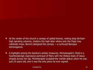 At the center of the church a canopy of gilded bronze, resting atop 66-foot-high spiraling columns, shelters the high altar where only the Pope may celebrate mass. Bernini designed the canopy -- a curlicued Baroque extravaganza. A highlight among the basilica's artistic treasures, Michelangelo's  Pietà  is a heartbreakingly expressive portrayal of Mary with the lifeless body of Jesus draped across her lap. Michelangelo sculpted the marble statue when he was just 25 years old, and it was the only piece he ever signed. 