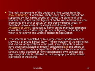 The main components of the design are nine scenes from the  Book of Genesis , of which five smaller ones are each framed and supported by four naked youths or "ignudi". At either end, and beneath the scenes are the figures of twelve men and women who prophesied the birth of Jesus. On the cresent-shaped areas, or "lunettes", above each of the chapel's windows are the  Ancestors of Christ , identified by name. In the triangular spandrels above them are a further eight groups of figures, the identity of which is not known and which is subject to speculation. The scheme is completed by four large corner  pendentives  each showing a dramatic Biblical story. The iconography of the ceiling has had various interpretations in the past, some elements of which have been contradicted by modern scholarship [13]  and others of which continue to defy interpretation. Of interest to some modern scholars is the question of how Michelangelo's own spiritual and psychological state is reflected in the iconography and the artistic expression of the ceiling. 