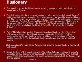 llusionary       The spandrel above the Ozias Lunette showing painted architectural details and monochrome figures The first element in the scheme of painted architecture is the defining of the  real  architectural elements by painted decorative courses that look like stone moldings. [15]  The decorative courses have two repeating motifs, a formula common to such decorations in Classical Roman buildings. [16]  In this case one motif is the acorn, the symbol of the Pope's family, the Rovere. [17]  The other motif is the scallop shell, one of the symbols of the  Blessed Virgin Mary  to whom the chapel is dedicated. Part of Michelangelo's painted design are broad architectural ribs of  travertine  which appear to cross the ceiling from one pendentive to another, further supported by similar architectural bands at either end of the chapel. The ten painted cross-ribs divide the ceiling into alternately wide and narrow pictorial spaces. God separating the waters from the heavens , showing the architectural framework and  ignudi . Above the level of the spandrels, where the ceiling flattens, is painted a strongly-projecting cornice that runs right around the ceiling, enclosing the main pictorial areas. These fictive architectural elements form a grid in which all the figures have defined spaces. 