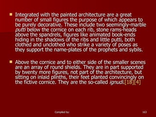 Integrated with the painted architecture are a great number of small figures the purpose of which appears to be purely decorative. These include two seemingly-marble  putti  below the cornice on each rib, stone rams-heads above the spandrels, figures like animated book-ends hiding in the shadows of the ribs and little putti, both clothed and unclothed who strike a variety of poses as they support the name-plates of the prophets and sybils. Above the cornice and to either side of the smaller scenes are an array of round shields. They are in part supported by twenty more figures, not part of the architecture, but sitting on inlaid plinths, their feet planted convincingly on the fictive cornice. They are the so-called  ignudi . [18] [4] 