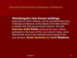 Precursors and features of Baroque architecture Michelangelo 's late Roman buildings , particularly  St. Peter's Basilica , may be considered precursors of Baroque architecture, as the design of the latter achieves a colossal unity that was previously unknown. His pupil  Giacomo   della   Porta  continued this work in Rome, particularly in the  façade  of the  Jesuit  church  Il  Gesu , which leads directly to the most important church façade of the early Baroque,  Santa Susanna  by  Carlo  Maderno .  