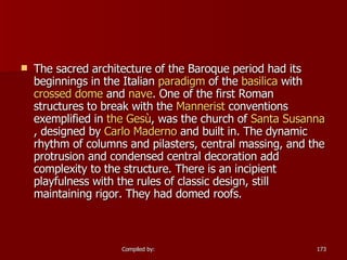 The sacred architecture of the Baroque period had its beginnings in the Italian  paradigm  of the  basilica  with  crossed dome  and  nave . One of the first Roman structures to break with the  Mannerist  conventions exemplified in  the  Gesù , was the church of  Santa Susanna , designed by  Carlo  Maderno  and built in. The dynamic rhythm of columns and pilasters, central massing, and the protrusion and condensed central decoration add complexity to the structure. There is an incipient playfulness with the rules of classic design, still maintaining rigor. They had domed roofs.  