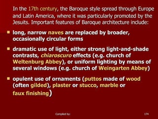 In the  17th century , the Baroque style spread through Europe and Latin America, where it was particularly promoted by the Jesuits. Important features of Baroque architecture include: long, narrow  naves  are replaced by broader, occasionally circular forms  dramatic use of light, either strong light-and-shade contrasts,  chiaroscuro  effects (e.g. church of  Weltenburg  Abbey ), or uniform lighting by means of several windows (e.g. church of  Weingarten Abbey )  opulent use of ornaments ( puttos  made of  wood  (often  gilded ),  plaster  or  stucco ,  marble  or  faux finishing )  