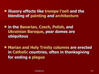 illusory effects like  trompe   l'oeil  and the blending of  painting  and  architecture   in the  Bavarian ,  Czech ,  Polish , and  Ukrainian Baroque , pear domes are ubiquitous  Marian and Holy Trinity columns  are erected in  Catholic  countries, often in thanksgiving for ending a  plague   