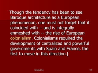 Though the tendency has been to see Baroque architecture as a European phenomenon, one must not forget that it coincided with -- and is integrally enmeshed with -- the rise of European  colonialism . Colonialisms required the development of centralized and powerful governments with Spain and France, the first to move in this direction.[  