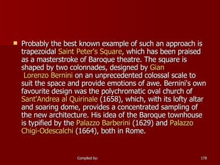 Probably the best known example of such an approach is trapezoidal  Saint Peter's Square , which has been praised as a masterstroke of Baroque theatre. The square is shaped by two colonnades, designed by  Gian  Lorenzo Bernini  on an unprecedented colossal scale to suit the space and provide emotions of awe. Bernini's own favourite design was the polychromatic oval church of  Sant'Andrea  al  Quirinale  (1658), which, with its lofty altar and soaring dome, provides a concentrated sampling of the new architecture. His idea of the Baroque townhouse is typified by the  Palazzo  Barberini  (1629) and  Palazzo  Chigi-Odescalchi  (1664), both in Rome.  