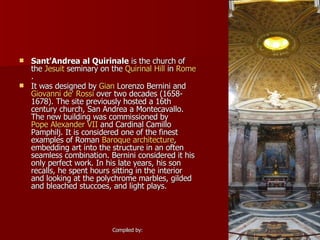 Sant'Andrea al Quirinale  is the church of the  Jesuit  seminary on the  Quirinal Hill  in  Rome . It was designed by  Gian  Lorenzo Bernini  and  Giovanni de' Rossi  over two decades (1658-1678). The site previously hosted a 16th century church, San Andrea a Montecavallo. The new building was commissioned by  Pope Alexander VII  and Cardinal Camillo Pamphilj. It is considered one of the finest examples of Roman  Baroque architecture , embedding art into the structure in an often seamless combination. Bernini considered it his only perfect work. In his late years, his son recalls, he spent hours sitting in the interior and looking at the polychrome marbles, gilded and bleached stuccoes, and light plays. 