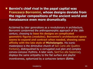 Bernini's chief rival in the papal capital was  Francesco  Borromini , whose designs deviate from the regular compositions of the ancient world and Renaissance even more dramatically .  Acclaimed by later generations as a revolutionary in architecture, Borromini condemned the anthropomorphic approach of the 16th century, choosing to  base his designs on complicated geometric figures (modules). Borromini's architectural space seems to expand and contract when needed, showing some affinity with the late style of  Michelangelo .  His iconic masterpiece is the diminutive church of  San Carlo  alle  Quattro  Fontane ), distinguished by a corrugated oval plan and complex convex-concave rhythms. A later work,  Sant'Ivo   alla   Sapienza ), displays the same antipathy to the flat surface and playful inventiveness, epitomized by a corkscrew lantern  dome.  
