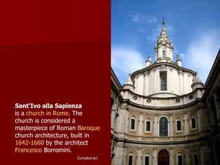 Sant'Ivo alla Sapienza   is a  church in   Rome . The church is considered a masterpiece of Roman  Baroque  church architecture, built in  1642 - 1660  by the architect  Francesco  Borromini .  