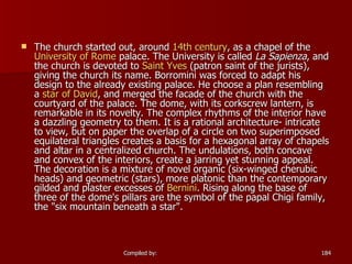The church started out, around  14th century , as a chapel of the  University of Rome  palace. The University is called  La Sapienza , and the church is devoted to  Saint Yves  (patron saint of the jurists), giving the church its name. Borromini was forced to adapt his design to the already existing palace. He choose a plan resembling a  star of David , and merged the facade of the church with the courtyard of the palace. The dome, with its corkscrew lantern, is remarkable in its novelty. The complex rhythms of the interior have a dazzling geometry to them. It is a rational architecture- intricate to view, but on paper the overlap of a circle on two superimposed equilateral triangles creates a basis for a hexagonal array of chapels and altar in a centralized church. The undulations, both concave and convex of the interiors, create a jarring yet stunning appeal. The decoration is a mixture of novel organic (six-winged cherubic heads) and geometric (stars), more platonic than the contemporary gilded and plaster excesses of  Bernini . Rising along the base of three of the dome's pillars are the symbol of the papal Chigi family, the "six mountain beneath a star".  