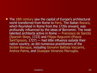 The  18th century  saw the capital of Europe's architectural world transferred from Rome to  Paris . The Italian  Rococo , which flourished in Rome from the 1720s onward, was profoundly influenced by the ideas of Borromini. The most talented architects active in Rome —  Francesco de  Sanctis  ( Spanish Steps , 1723) and  Filippo   Raguzzini  ( Piazza  Sant'Ignazio , 1727) — had little influence outside their native country, as did numerous practitioners of the  Sicilian Baroque , including  Giovanni Battista  Vaccarini ,  Andrea Palma , and  Giuseppe  Venanzio   Marvuglia .  