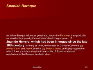 Spanish Baroque As Italian Baroque influences penetrated across the  Pyrenees , they gradually superseded in popularity the restrained classicizing approach of  Juan de Herrera , which had been in vogue since the late 16th century.  As early as 1667, the façades of  Granada Cathedral  (by  Alonso Cano ) and  Jaen  Cathedral  (by  Eufrasio   López  de Rojas ) suggest the artists' fluency in interpreting traditional motifs of Spanish cathedral architecture in the Baroque aesthetic idiom.                                 