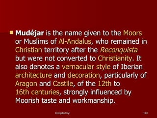 Mudéjar  is the name given to the  Moors  or Muslims of  Al- Andalus , who remained in  Christian  territory after the  Reconquista  but were not converted to  Christianity . It also denotes a  vernacular style  of Iberian  architecture  and  decoration , particularly of  Aragon  and  Castile , of the  12th  to  16th centuries , strongly influenced by Moorish taste and workmanship.  