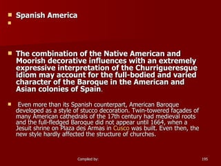Spanish America   The combination of the Native American and Moorish decorative influences with an extremely expressive interpretation of the Churrigueresque idiom may account for the full-bodied and varied character of the Baroque in the American and Asian colonies of Spain . Even more than its Spanish counterpart, American Baroque developed as a style of stucco decoration. Twin-towered façades of many American cathedrals of the 17th century had medieval roots and the full-fledged Baroque did not appear until 1664, when a Jesuit shrine on Plaza des Armas in  Cusco  was built. Even then, the new style hardly affected the structure of churches. 