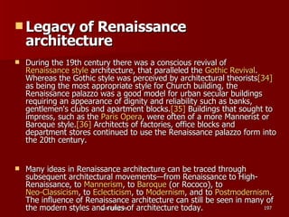 Legacy of Renaissance architecture During the 19th century there was a conscious revival of  Renaissance style  architecture, that paralleled the  Gothic Revival . Whereas the Gothic style was perceived by architectural theorists [34]  as being the most appropriate style for Church building, the Renaissance palazzo was a good model for urban secular buildings requiring an appearance of dignity and reliability such as banks, gentlemen's clubs and apartment blocks. [35]  Buildings that sought to impress, such as the  Paris Opera , were often of a more Mannerist or Baroque style. [36]  Architects of factories, office blocks and department stores continued to use the Renaissance palazzo form into the 20th century. Many ideas in Renaissance architecture can be traced through subsequent architectural movements—from Renaissance to High-Renaissance, to  Mannerism , to  Baroque  (or Rococo), to  Neo-Classicism , to  Eclecticism , to  Modernism , and to  Postmodernism . The influence of Renaissance architecture can still be seen in many of the modern styles and rules of architecture today. 