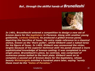 But , through the skillful hands of  Brunelleshi   In 1401, Brunelleschi entered a competition to design a new set of bronze doors for the  baptistery  in Florence. Along with another young goldsmith,  Lorenzo Ghiberti , he produced a gilded bronze panel, depicting the Sacrifice of Isaac. His entry made reference to a classical statue, known as the 'thorn puller', whilst Ghiberti used a naked torso for his figure of Isaac. In 1403, Ghiberti was announced the victor, largely because of his superior technical skill: his panel showed a more sophisticated knowledge of bronze-casting; it was completed in one single piece. Brunelleschi's piece, by contrast, was comprised of numerous pieces bolted to the back plate. Ghiberti went on to complete a second set of bronze doors for the baptistery, whose beauty  Michelangelo  extolled a hundred years later, saying "surely these must be the " Gates of Paradise ." 