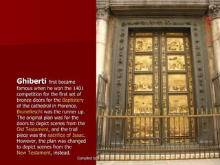 Ghiberti  first became famous when he won the 1401 competition for the first set of bronze doors for the  Baptistery  of the cathedral in Florence.  Brunelleschi  was the runner up. The original plan was for the doors to depict scenes from the  Old Testament , and the trial piece was the  sacrifice of Isaac . However, the plan was changed to depict scenes from the  New Testament , instead. 