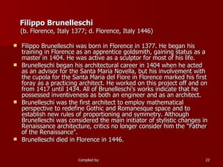 Filippo Brunelleschi (b. Florence, Italy 1377; d. Florence, Italy 1446)  Filippo Brunelleschi was born in Florence in 1377. He began his training in Florence as an apprentice goldsmith, gaining status as a master in 1404. He was active as a sculptor for most of his life.  Brunelleschi began his architectural career in 1404 when he acted as an advisor for the Santa Maria Novella, but his involvement with the cupola for the Santa Maria del Fiore in Florence marked his first foray as a practicing architect. He worked on this project off and on from 1417 until 1434. All of Brunelleschi's works indicate that he possessed inventiveness as both an engineer and as an architect.  Brunelleschi was the first architect to employ mathematical perspective to redefine Gothic and Romanesque space and to establish new rules of proportioning and symmetry. Although Brunelleschi was considered the main initiator of stylistic changes in Renaissance architecture, critics no longer consider him the "Father of the Renaissance".  Brunelleschi died in Florence in 1446.  