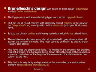 Brunelleschi's design  was based on both Italian  Romanesque  and late  Gothic architecture . The loggia was a well known building type, such as the  Loggia  dei   Lanzi . But the use of round columns with classically correct  capitals , in this case of the  Composite Order , in conjunction with a  dosserets  (or impost blocks) was novel.  So too, the circular  arches  and the segmented spherical  domes  behind them. The architectural elements were also all articulated in grey stone and set off against the white of the walls. This motif came to be known as  pietra serena  (Italian: dark stone).  Also novel was the proportional logic. The heights of the columns, for example, was not arbitrary. If a horizontal line is drawn along the tops of the columns, a square is created out of the height of the column and the distance from one column to the next.  This desire for regularity and geometric order was to become an important element in  Renaissance architecture . [5] 