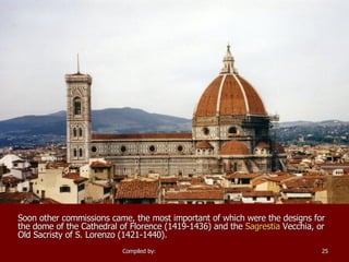 Soon other commissions came, the most important of which were the designs for the dome of the  Cathedral of Florence  (1419-1436) and the  Sagrestia   Vecchia , or Old Sacristy of S. Lorenzo (1421-1440).   