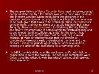 The complex history of  Santa Maria del Fiore  need not be recounted except to state that by 1418 all that was left to finish was the  dome . The problem was that when the building was designed in the previous century, no one had any idea about how such a dome was to be built, given that it was to be even larger than the  Pantheon 's dome in  Rome  and that no dome of that size had been built since Antiquity. Because  buttresses  were forbidden by the city fathers, and clearly was impossible to obtain rafters for scaffolding long and strong enough (and in sufficient quantity) for the task, it was unclear how a dome of that size could be built, or just avoid collapse. It must be considered also that the stresses of  compression  were not clearly understood at the time, and the mortars used in the periods would only set after several days, keeping the strain on the scaffolding for a very long time. In 1419, the Arte della Lana, the wool merchant’s guild, held a competition to solve the problem. The two main competitors were  Ghiberti  and Brunelleschi, with Brunelleschi winning and receiving the commission. 