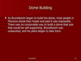 Dome Building As Brunelleschi began to build the dome, most people in Florence shook their heads and said it was impossible. There was no conceivable way to build a dome that size that would be self-supporting. Brunelleschi was undaunted, and his plans began to take form.  