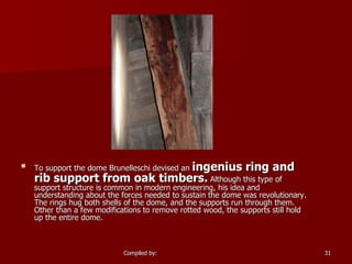 To support the dome Brunelleschi devised an  ingenius ring and rib support from oak timbers.  Although this type of support structure is common in modern engineering, his idea and understanding about the forces needed to sustain the dome was revolutionary. The rings hug both shells of the dome, and the supports run through them. Other than a few modifications to remove rotted wood, the supports still hold up the entire dome.  