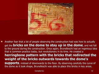 Another fear that a lot of people observing the construction had was how to actually get the  bricks on the dome to stay up in the dome , and not fall to the ground during the construction. Once again, Brunelleschi had an ingenious idea that is common practice today, but revolutionary in its time. He created a  herringbone pattern with the bricks that redirected the weight of the bricks outwards towards the dome's supports , instead of downwards to the floor. By observing carefully the curve of the dome as it took shape, Brunelleschi was able to place this bricks in key areas.  