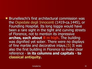 Brunelleschi’s first architectural commission was the  Ospedale   degli   Innocenti ‎ (1419-ca.1445), or Foundling Hospital. Its long loggia would have been a rare sight in the tight and curving streets of Florence, not to mention its impressive  arches, each about   8 m high . The building was dignified yet sober. There were no displays of fine marble and decorative inlays. [5]  It was also the first building in Florence to make clear reference -  in its columns and capitals - to  classical antiquity . 
