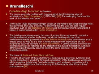 Brunelleschi Ospedale   degli   Innocenti  in Florence. The person generally credited with bringing about the Renaissance view of architecture is  Filippo  Brunelleschi , (1377–1446). [18]  The underlying feature of the work of Brunelleschi was "order". In the early 1400s Brunelleschi began to look at the world to see what the rules were that governed ones way of seeing. He observed that the way one sees regular structures such as the  Baptistery of Florence  and the tiled pavement surrounding it follows a mathematical order— linear perspective . The buildings remaining among the ruins of ancient Rome appeared to respect a simple mathematical order in the way that Gothic buildings did not. One incontrovertible rule governed all  Ancient Roman architecture —a semi-circular arch is exactly twice as wide as it is high. A fixed proportion with implications of such magnitude occurred nowhere in  Gothic architecture . A Gothic pointed arch could be extended upwards or flattened to any proportion that suited the location. Arches of differing angles frequently occurred within the same structure. No set rules of proportion applied.       The dome of  Basilica  di  Santa Maria del Fiore . From the observation of the architecture of Rome came a desire for symmetry and careful proportion in which the form and composition of the building as a whole and all its subsidiary details have fixed relationships, each section in proportion to the next, and the architectural features serving to define exactly what those rules of proportion are. [19] 