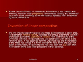 Besides accomplishments in architecture, Brunelleschi is also credited with inventing one-point linear  perspective , revolutionized painting and allowed for naturalistic styles to develop as the Renaissance digressed from the stylized figures of medieval art. Invention of linear perspective The first known perspective picture was made by Brunelleschi in about 1415. His biographer,  Antonio  Manetti , described this famous experiment, in which Brunelleschi painted the  Baptistery  in  Florence  from the front gate of the unfinished cathedral. The painted panel was constructed with a hole at the vanishing point. It was observed from the unpainted side and the reflection of the image was viewed in a mirror through the hole, giving the illusion of depth. Unfortunately, the painted panel has since been lost.  [9]  Soon after, many Italian artists used linear perspective in their paintings. 