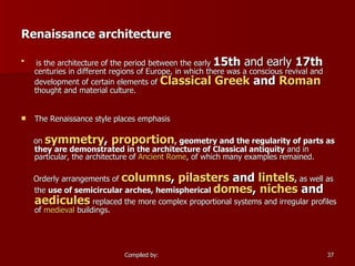Renaissance architecture is the architecture of the period between the early  15th  and early  17th  centuries in different regions of Europe, in which there was a conscious revival and development of certain elements of  Classical Greek  and  Roman  thought and material culture. The Renaissance style places emphasis on  symmetry ,  proportion , geometry and the regularity of parts as they are demonstrated in the architecture of Classical antiquity  and in particular, the architecture of  Ancient Rome , of which many examples remained. Orderly arrangements of  columns ,  pilasters  and  lintels ,  as well as the  use of semicircular arches, hemispherical  domes ,  niches  and  aedicules  replaced the more complex proportional systems and irregular profiles of  medieval  buildings. 