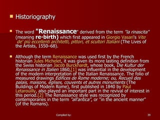 Historiography The word  "Renaissance " derived from the term  "la rinascita"  (meaning  re-birth)  which first appeared in  Giorgio Vasari 's  Vite  de'  più   eccellenti   architetti ,  pittori , et  scultori   Italiani  (The Lives of the Artists, 1550–68). Although the term  Renaissance  was used first by the French historian  Jules Michelet , it was given its more lasting definition from the Swiss historian  Jacob Burckhardt , whose book,  Die Kultur der Renaissance in Italien  1860, [1]  was influential in the development of the modern interpretation of the Italian Renaissance. The folio of measured drawings  Édifices de Rome moderne; ou, Recueil des palais, maisons, églises, couvents et autres monuments  (The Buildings of Modern Rome), first published in 1840 by  Paul  Letarouilly , also played an important part in the revival of interest in this period. [2]  The Renaissance style was recognized by contemporaries in the term  "all'antica" , or "in the ancient manner" (of the Romans). 